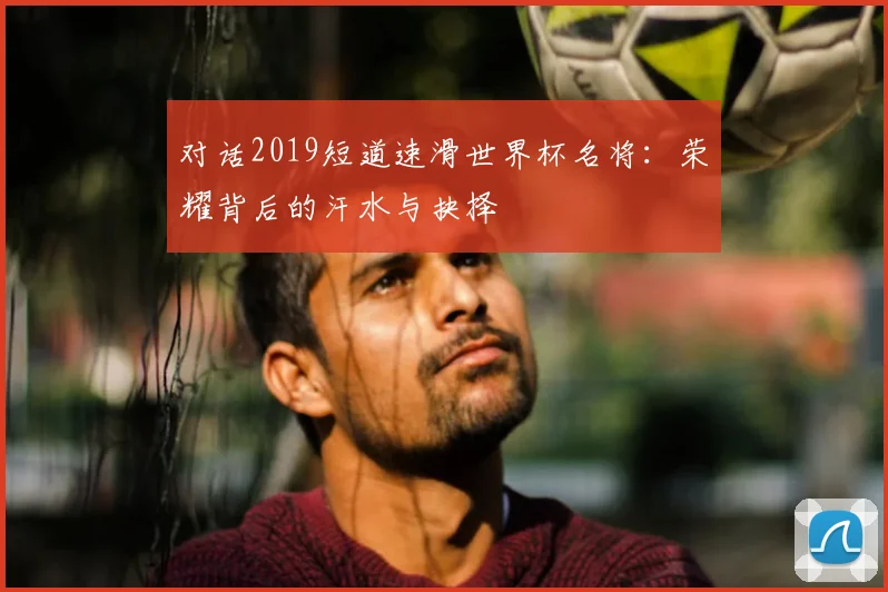 对话2019短道速滑世界杯名将：荣耀背后的汗水与抉择