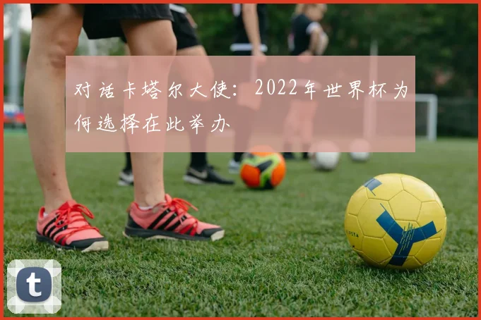 对话卡塔尔大使：2022年世界杯为何选择在此举办
