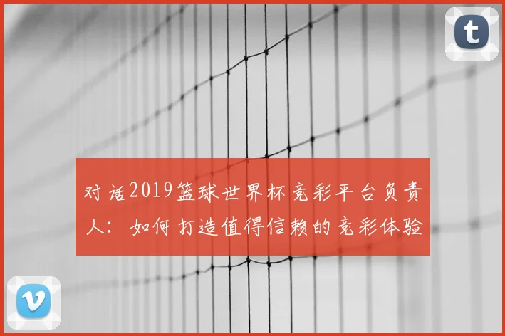 对话2019篮球世界杯竞彩平台负责人：如何打造值得信赖的竞彩体验