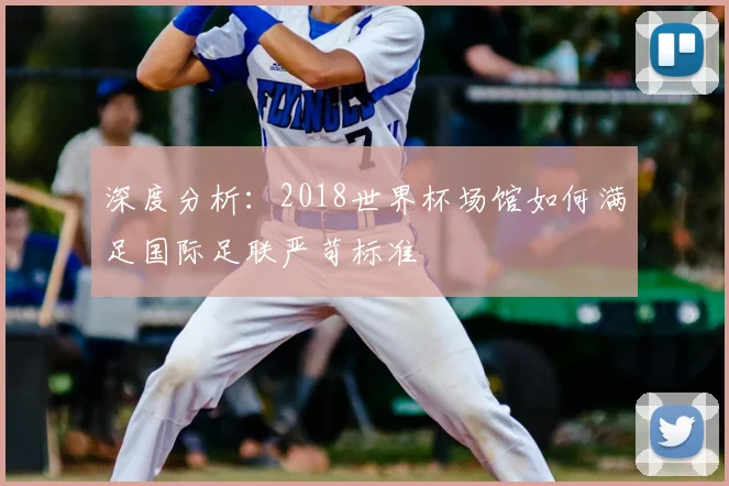深度分析：2018世界杯场馆如何满足国际足联严苛标准