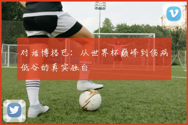 对话博格巴：从世界杯巅峰到伤病低谷的真实独白
