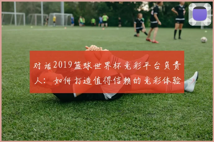 对话2019篮球世界杯竞彩平台负责人：如何打造值得信赖的竞彩体验
