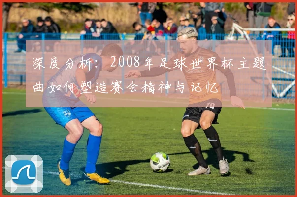 深度分析：2008年足球世界杯主题曲如何塑造赛会精神与记忆