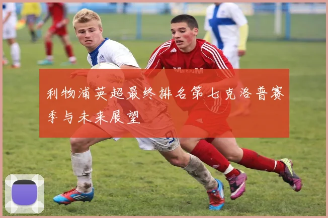 利物浦英超最终排名第七克洛普赛季与未来展望