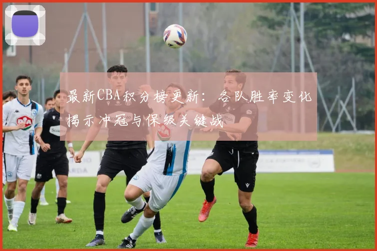 最新CBA积分榜更新：各队胜率变化揭示冲冠与保级关键战