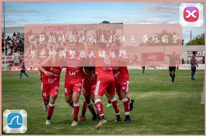 巴萨战绩低迷成虎扑焦点 争冠前景与主帅调整成关键话题