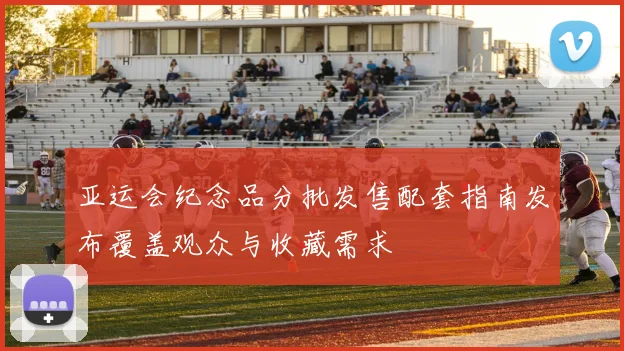 亚运会纪念品分批发售配套指南发布覆盖观众与收藏需求