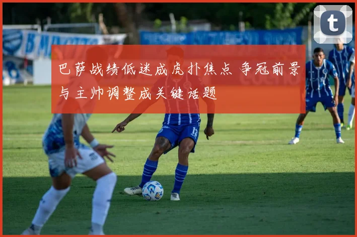 巴萨战绩低迷成虎扑焦点 争冠前景与主帅调整成关键话题