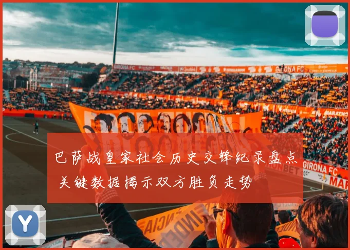 巴萨战皇家社会历史交锋纪录盘点 关键数据揭示双方胜负走势