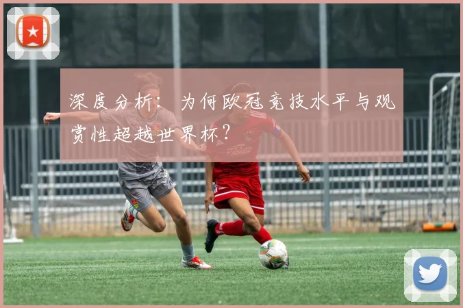 深度分析：为何欧冠竞技水平与观赏性超越世界杯？