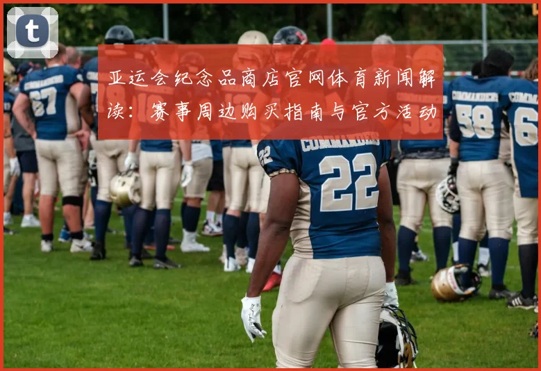 亚运会纪念品商店官网体育新闻解读：赛事周边购买指南与官方活动安排